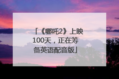 《哪吒2》上映100天，正在筹备英语配音版