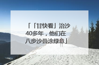 「甘快看」治沙40多年，他们在八步沙叠涂绿意