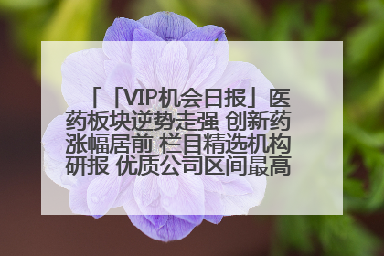 「VIP机会日报」医药板块逆势走强 创新药涨幅居前 栏目精选机构研报 优质公司区间最高涨34.9%