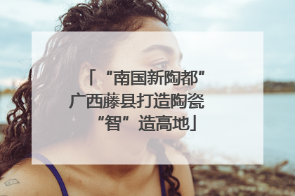 “南国新陶都”广西藤县打造陶瓷“智”造高地