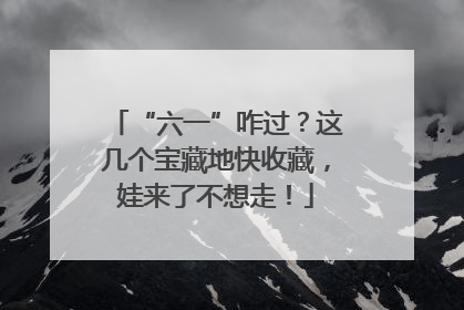 “六一”咋过？这几个宝藏地快收藏，娃来了不想走！