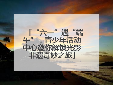 “六一”遇“端午”，青少年活动中心邀你解锁光影非遗奇妙之旅