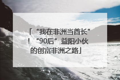 “我在非洲当酋长”！“90后”益阳小伙的创富非洲之路