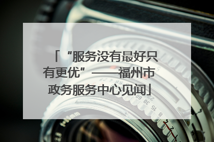 “服务没有最好只有更优”——福州市政务服务中心见闻