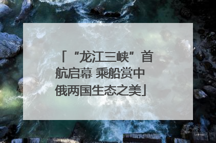 “龙江三峡”首航启幕 乘船赏中俄两国生态之美