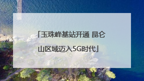 玉珠峰基站开通 昆仑山区域迈入5G时代