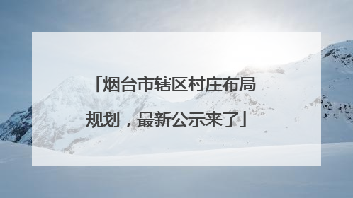 烟台市辖区村庄布局规划，最新公示来了