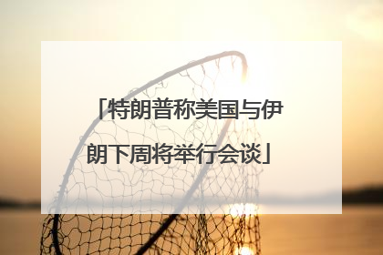 特朗普称美国与伊朗下周将举行会谈