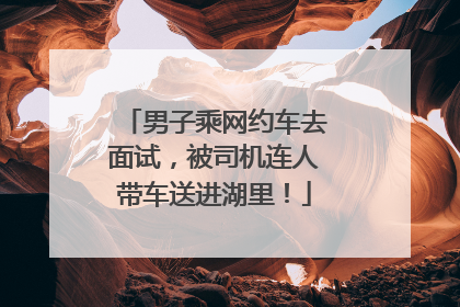 男子乘网约车去面试，被司机连人带车送进湖里！