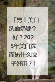 男士美白洗面奶哪个好？2025年美白洗面奶什么牌子好用？