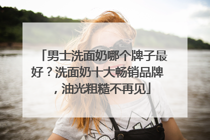 男士洗面奶哪个牌子最好？洗面奶十大畅销品牌，油光粗糙不再见