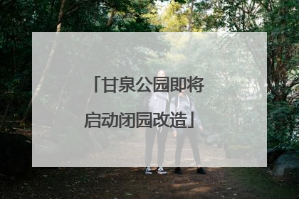 甘泉公园即将启动闭园改造