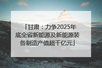 甘肃：力争2025年底全省新能源及新能源装备制造产值超千亿元