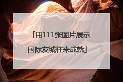 用111张图片展示国际友城往来成就