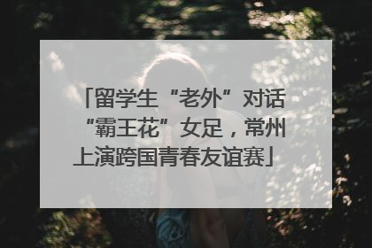 留学生“老外”对话“霸王花”女足，常州上演跨国青春友谊赛