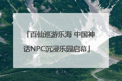 百仙巡游乐海 中国神话NPC沉浸乐园启幕
