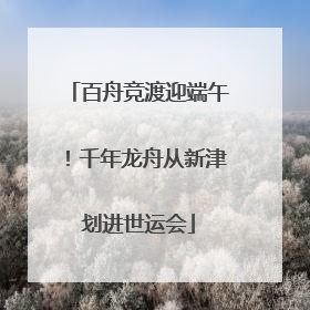百舟竞渡迎端午！千年龙舟从新津划进世运会