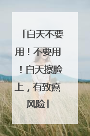 白天不要用！不要用！白天擦脸上，有致癌风险