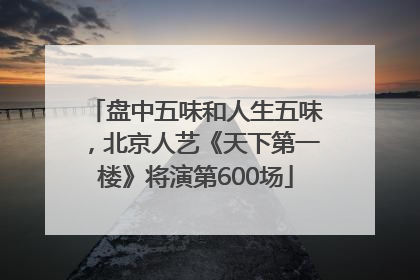 盘中五味和人生五味，北京人艺《天下第一楼》将演第600场