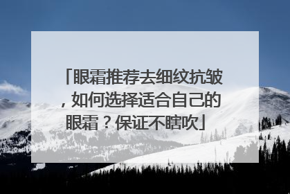 眼霜推荐去细纹抗皱，如何选择适合自己的眼霜？保证不瞎吹