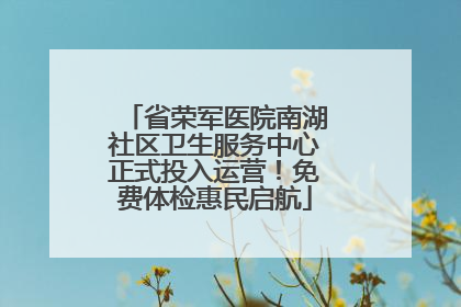 省荣军医院南湖社区卫生服务中心正式投入运营！免费体检惠民启航