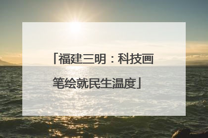 福建三明：科技画笔绘就民生温度