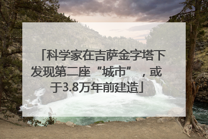科学家在吉萨金字塔下发现第二座“城市”，或于3.8万年前建造