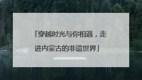 穿越时光与你相遇，走进内蒙古的非遗世界