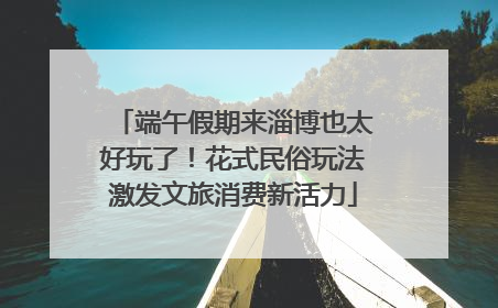 端午假期来淄博也太好玩了！花式民俗玩法激发文旅消费新活力