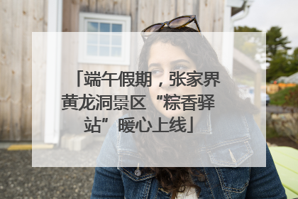 端午假期，张家界黄龙洞景区“粽香驿站”暖心上线