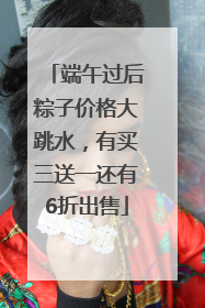 端午过后粽子价格大跳水，有买三送一还有6折出售