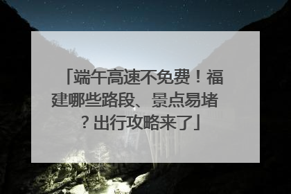 端午高速不免费！福建哪些路段、景点易堵？出行攻略来了