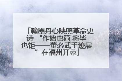 翰墨丹心映照革命史诗 “作始也简 将毕也钜——董必武手迹展”在福州开幕