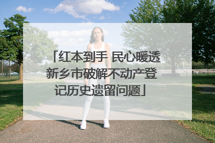 红本到手 民心暖透 新乡市破解不动产登记历史遗留问题