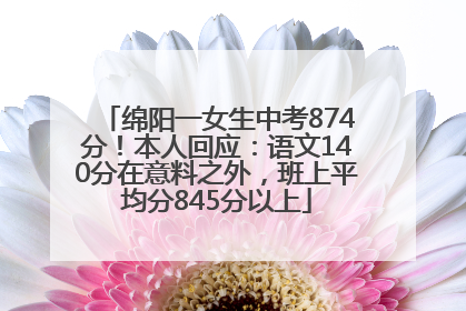 绵阳一女生中考874分！本人回应：语文140分在意料之外，班上平均分845分以上