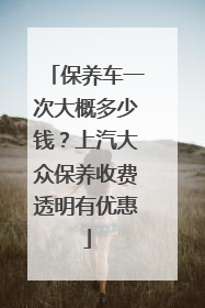 保养车一次大概多少钱？上汽大众保养收费透明有优惠