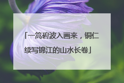 一篙碧波入画来，铜仁续写锦江的山水长卷