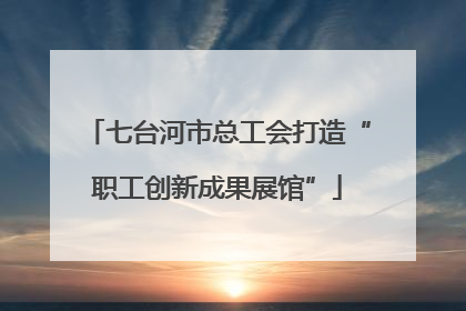 七台河市总工会打造“职工创新成果展馆”