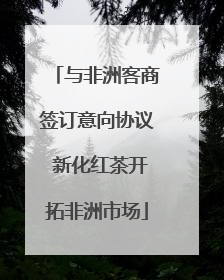 与非洲客商签订意向协议 新化红茶开拓非洲市场