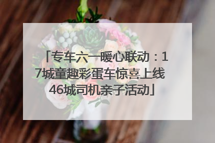专车六一暖心联动：17城童趣彩蛋车惊喜上线 46城司机亲子活动