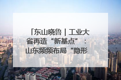 东山晓鲁｜工业大省再造“新基点”：山东频频布局“隐形冠军”背后
