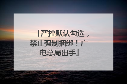 严控默认勾选，禁止强制捆绑！广电总局出手