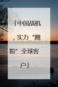 中国战机，实力“圈粉”全球客户