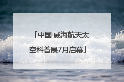 中国·威海航天太空科普展7月启幕