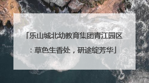 乐山城北幼教育集团青江园区：草色生香处，研途绽芳华