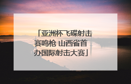 亚洲杯飞碟射击赛鸣枪 山西省首办国际射击大赛