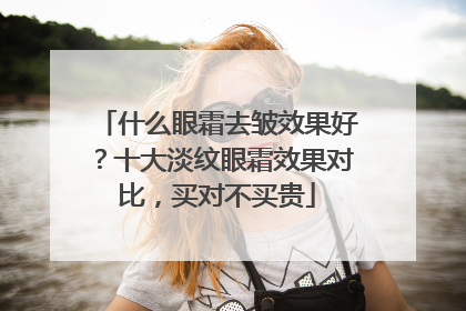 什么眼霜去皱效果好？十大淡纹眼霜效果对比，买对不买贵