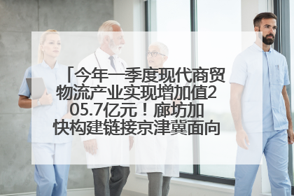 今年一季度现代商贸物流产业实现增加值205.7亿元！廊坊加快构建链接京津冀面向全世界的物流通道