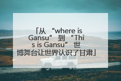 从 “where is Gansu” 到 “This is Gansu” 世博舞台让世界认识了甘肃