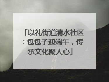 以礼街道清水社区：包包子迎端午，传承文化聚人心